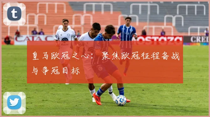 皇马欧冠之心：聚焦欧冠征程备战与争冠目标
