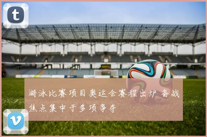 游泳比赛项目奥运会赛程出炉 备战焦点集中于多项争夺