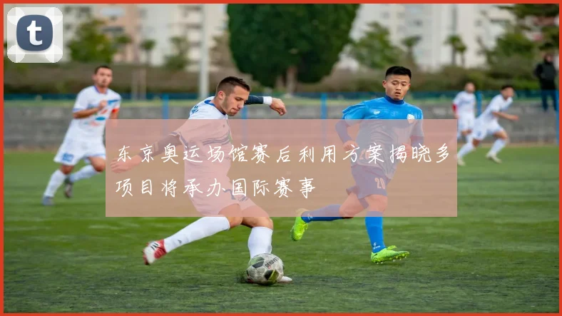 东京奥运场馆赛后利用方案揭晓多项目将承办国际赛事