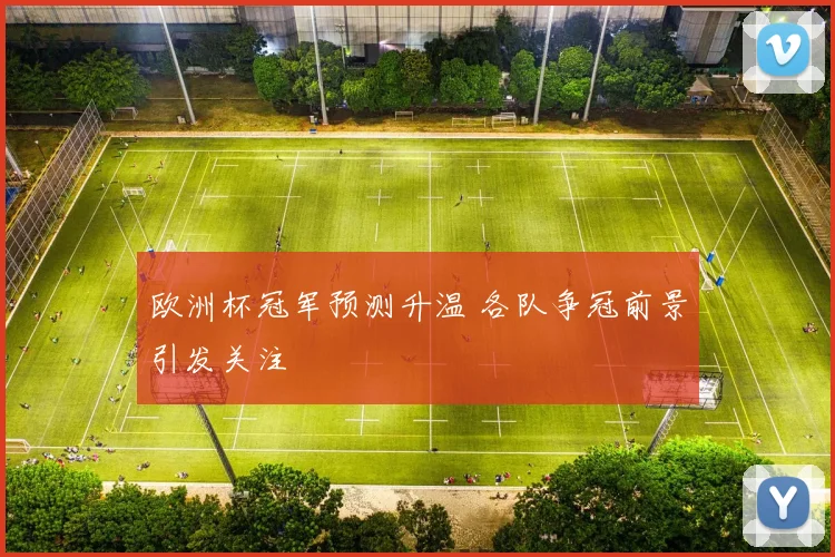 欧洲杯冠军预测升温 各队争冠前景引发关注
