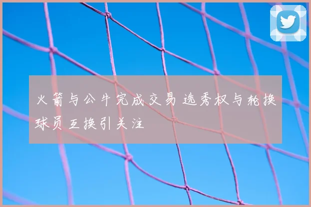 火箭与公牛完成交易 选秀权与轮换球员互换引关注