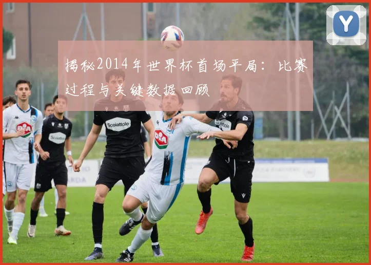 揭秘2014年世界杯首场平局：比赛过程与关键数据回顾