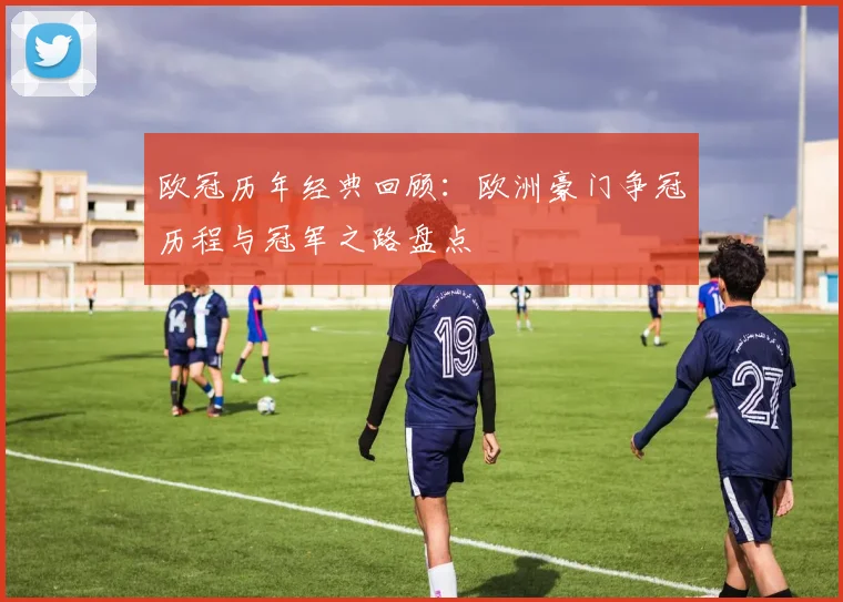 欧冠历年经典回顾：欧洲豪门争冠历程与冠军之路盘点