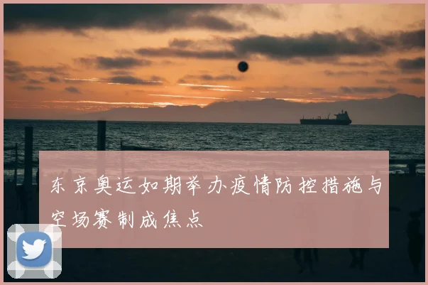 东京奥运如期举办疫情防控措施与空场赛制成焦点