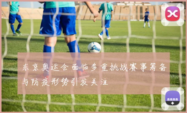东京奥运会面临多重挑战赛事筹备与防疫形势引发关注